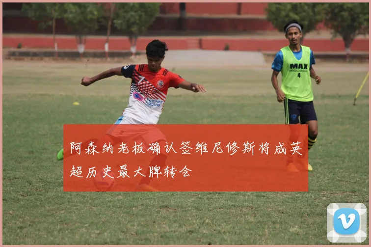 阿森纳老板确认签维尼修斯将成英超历史最大牌转会