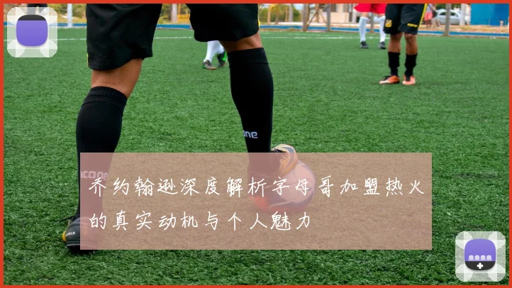 乔约翰逊深度解析字母哥加盟热火的真实动机与个人魅力