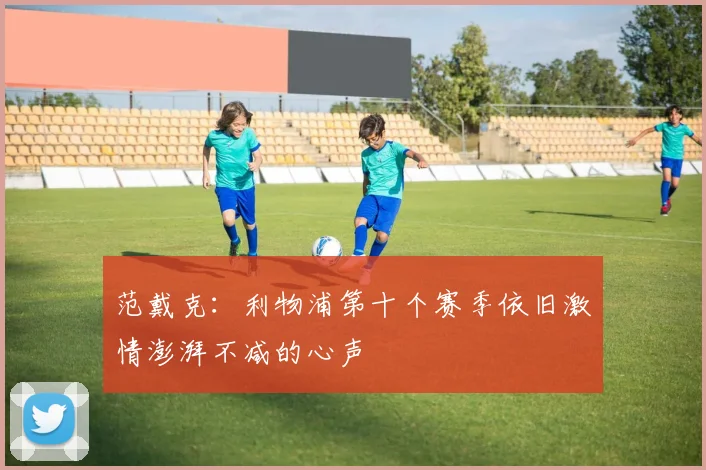 范戴克：利物浦第十个赛季依旧激情澎湃不减的心声