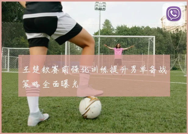 王楚钦赛前强化训练提升男单备战策略全面曝光