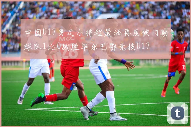 中国U17男足小将程晟涵再度破门助球队1比0战胜毕尔巴鄂竞技U17