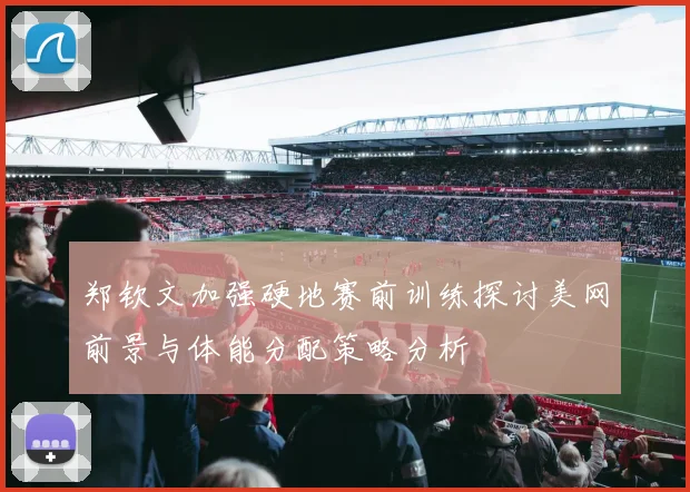 郑钦文加强硬地赛前训练探讨美网前景与体能分配策略分析