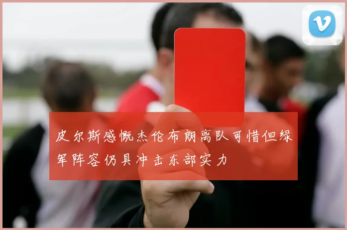 皮尔斯感慨杰伦布朗离队可惜但绿军阵容仍具冲击东部实力